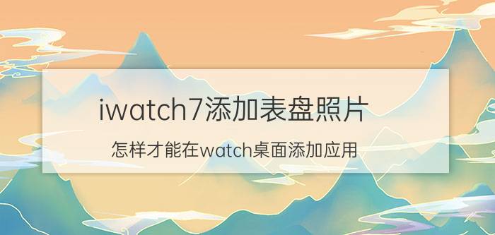 iwatch7添加表盘照片 怎样才能在watch桌面添加应用？